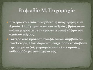  ΢το τρωικό πεδύο ςυνεχύζεται η υποχώρηςη των
  Αχαιών. Η μϊχη μαύνεται και οι Σρώεσ βρύςκονται
  κιόλασ μπροςτϊ ςτην προςτατευτικό τϊφρο του
  αχαώκού τεύχουσ.
 Ύςτερα από πρόταςη του φύλου και ςυμβούλου
  του Έκτορα, Πολυδϊμαντα, επιχειρούν να διαβούν
  την τϊφρο πεζού, χωριςμϋνοι ςε πϋντε ομϊδεσ,
  κϊθε ομϊδα με τον αρχηγό τησ.
 
