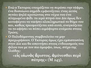  Ενώ ο Έκτορασ ετοιμϊζεται να περϊςει την τϊφρο,
  ϋνα δυςούωνο ςημϊδι εμφανύζεται: ϋνασ αετόσ
  πετϊει ψηλϊ κρατώντασ ςτα νύχια του ϋνα
  πληγωμϋνο φύδι· το ιερό πτηνό του Δύα όμωσ δεν
  καταφϋρνει να νικόςει ολοκληρωτικϊ το θύμα του
  και, καθώσ τραυματύζεται από αυτό, αναγκϊζεται
  να το αφόςει να πϋςει αιμόφυρτο ανϊμεςα ςτουσ
  Σρώεσ.
 Ο Πολυδϊμαντασ ςυμβουλεύει να μην
  προχωρόςουν. Ο Έκτορασ όμωσ ϋχει εμπιςτοςύνη
  ςτον Δύα και θα απαντόςει ςτουσ ενδοιαςμούσ του
  φύλου του με τον πιο όμορφο, ύςωσ, ςτύχο τησ
  Ιλιϊδασ:
    «εἷσ οἰωνὸσ ἄριςτοσ, ἀμύνεςθαι περὶ
              πϊτρησ» (Μ 243).
 
