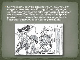  Οι Αχαιού απωθούν τισ επιθϋςεισ των Σρώων ϋωσ τη
 ςτιγμό που ςε κϊποιο ϊλλο ςημεύο του τεύχουσ ο
 Έκτορασ ρύχνει τερϊςτιο λύθο και γκρεμύζει μια πύλη
 του ςτρατοπϋδου. Σο πρωτοπαλύκαρο των Σρώων
 μπαύνει ςτο ςτρατόπεδο , πύςω του ειςβϊλλουν οι
 Σρώεσ και απωθούν τουσ Αχαιούσ ςτα πλούα.
 