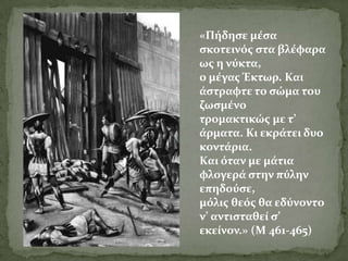 «Πόδηςε μϋςα
ςκοτεινόσ ςτα βλϋφαρα
ωσ η νύκτα,
ο μϋγασ Έκτωρ. Και
ϊςτραφτε το ςώμα του
ζωςμϋνο
τρομακτικώσ με τ’
ϊρματα. Κι εκρϊτει δυο
κοντϊρια.
Και όταν με μϊτια
φλογερϊ ςτην πύλην
επηδούςε,
μόλισ θεόσ θα εδύνοντο
ν’ αντιςταθεύ ς’
εκεύνον.» (Μ 461-465)
 
