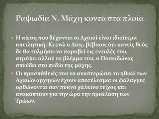  Η πύεςη που δϋχονται οι Αχαιού εύναι ιδιαύτερα
  απειλητικό. Κι ενώ ο Δύασ, βϋβαιοσ ότι κανεύσ θεόσ
  δε θα τολμόςει να παραβεύ τισ εντολϋσ του,
  ςτρϋφει αλλού το βλϋμμα του, ο Ποςειδώνασ
  ςπεύδει ςτο πεδύο τησ μϊχησ.
 Οι προςπϊθειϋσ του να αναπτερώςει το ηθικό των
  Αχαιών αρχηγών ϋχουν αποτϋλεςμα: οι φϊλαγγεσ
  ορθώνονται ςαν πυκνό χϊλκινο τεύχοσ και
  ανακόπτουν για την ώρα την προϋλαςη των
  Σρώων.
 