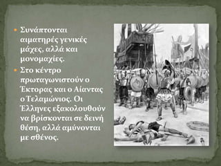  ΢υνϊπτονται
  αιματηρϋσ γενικϋσ
  μϊχεσ, αλλϊ και
  μονομαχύεσ.
 ΢το κϋντρο
  πρωταγωνιςτούν ο
  Έκτορασ και ο Αύαντασ
  ο Σελαμώνιοσ. Οι
  Έλληνεσ εξακολουθούν
  να βρύςκονται ςε δεινό
  θϋςη, αλλϊ αμύνονται
  με ςθϋνοσ.
 