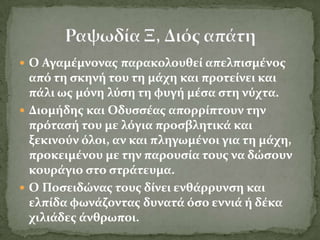  Ο Αγαμϋμνονασ παρακολουθεύ απελπιςμϋνοσ
  από τη ςκηνό του τη μϊχη και προτεύνει και
  πϊλι ωσ μόνη λύςη τη φυγό μϋςα ςτη νύχτα.
 Διομόδησ και Οδυςςϋασ απορρύπτουν την
  πρόταςό του με λόγια προςβλητικϊ και
  ξεκινούν όλοι, αν και πληγωμϋνοι για τη μϊχη,
  προκειμϋνου με την παρουςύα τουσ να δώςουν
  κουρϊγιο ςτο ςτρϊτευμα.
 Ο Ποςειδώνασ τουσ δύνει ενθϊρρυνςη και
  ελπύδα φωνϊζοντασ δυνατϊ όςο εννιϊ ό δϋκα
  χιλιϊδεσ ϊνθρωποι.
 