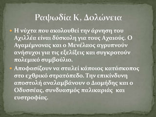  Η νύχτα που ακολουθεύ την ϊρνηςη του
  Αχιλλϋα εύναι δύςκολη για τουσ Αχαιούσ. Ο
  Αγαμϋμνονασ και ο Μενϋλαοσ αγρυπνούν
  ανόςυχοι για τισ εξελύξεισ και ςυγκροτούν
  πολεμικό ςυμβούλιο.
 Αποφαςύζουν να ςταλεύ κϊποιοσ κατϊςκοποσ
  ςτο εχθρικό ςτρατόπεδο. Σην επικύνδυνη
  αποςτολό αναλαμβϊνουν ο Διομόδησ και ο
  Οδυςςϋασ, ςυνδυαςμόσ παλικαριϊσ και
  ευςτροφύασ.
 
