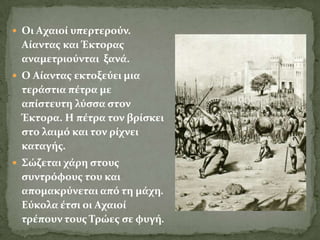  Οι Aχαιού υπερτερούν.
 Aύαντασ και Έκτορασ
 αναμετριούνται ξανϊ.
 Ο Aύαντασ εκτοξεύει μια
 τερϊςτια πϋτρα με
 απύςτευτη λύςςα ςτον
 Έκτορα. H πϋτρα τον βρύςκει
 ςτο λαιμό και τον ρύχνει
 καταγόσ.
 ΢ώζεται χϊρη ςτουσ
 ςυντρόφουσ του και
 απομακρύνεται από τη μϊχη.
 Εύκολα ϋτςι οι Αχαιού
 τρϋπουν τουσ Σρώεσ ςε φυγό.
 