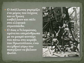  Ο Απόλλωνασ γκρεμύζει
  ϋνα μϋροσ του τεύχουσ
  και οι Σρώεσ
  ειςβϊλλουν και πϊλι
  ςτο ελληνικό
  ςτρατόπεδο.
 Ο Αύασ ο Σελαμώνιοσ,
  αμύνεται υπερϊνθρωπα
  με το μακρύ κοντϊρι
  του πϊνω ςτο καρϊβι
  του Πρωτεςύλαου, ενώ
  οι εχθρού γύρω του
  παςχύζουν να βϊλουν
  φωτιϊ.
 
