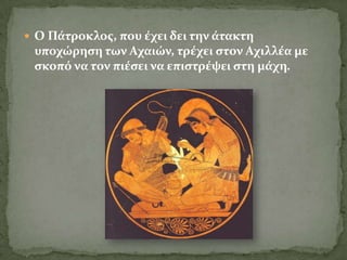 Ο Πϊτροκλοσ, που ϋχει δει την ϊτακτη
 υποχώρηςη των Αχαιών, τρϋχει ςτον Αχιλλϋα με
 ςκοπό να τον πιϋςει να επιςτρϋψει ςτη μϊχη.
 