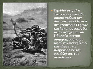  Σην ύδια ςτιγμό ο
 Έκτορασ για τον ύδιο
 ςκοπό ςτϋλνει τον
 Δόλωνα ςτο ελληνικό
 ςτρατόπεδο. Ο Σρώασ
 κατϊςκοποσ όμωσ θα
 πϋςει ςτα χϋρια του
 Οδυςςϋα και του
 Διομόδη, οι οπούοι,
 αφού τον ανακρύνουν
 και πϊρουν τισ
 πληροφορύεσ που
 χρειϊζονται, τον
 ςκοτώνουν.
 