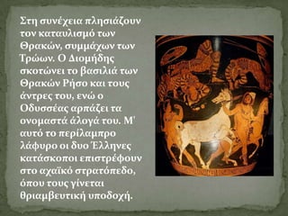 ΢τη ςυνϋχεια πληςιϊζουν
τον καταυλιςμό των
Θρακών, ςυμμϊχων των
Σρώων. Ο Διομόδησ
ςκοτώνει το βαςιλιϊ των
Θρακών Ρόςο και τουσ
ϊντρεσ του, ενώ ο
Οδυςςϋασ αρπϊζει τα
ονομαςτϊ ϊλογϊ του. Μ'
αυτό το περύλαμπρο
λϊφυρο οι δυο Έλληνεσ
κατϊςκοποι επιςτρϋφουν
ςτο αχαώκό ςτρατόπεδο,
όπου τουσ γύνεται
θριαμβευτικό υποδοχό.
 