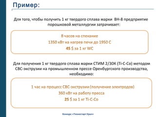 Пример:

Для того, чтобы получить 1 кг твердого сплава марки ВН-8 предприятие
                  порошковой металлургии затрачивает:




Для получения 1 кг твердого сплава марки СТИМ 2/30К (Ti-C-Co) методом
 СВС-экструзии на промышленном прессе Оренбургского производства,
                             необходимо:




                        Конкурс «Техностарт:Урал»
 