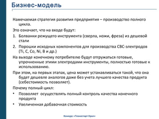 Бизнес-модель

Намечаемая стратегия развития предприятия – производство полного
   цикла.
Это означает, что на входе будут:
1. Болванки режущего инструмента (сверла, ножи, фреза) из дешевой
   стали
2. Порошки исходных компонентов для производства СВС-электродов
   (Ti, C, Co, Ni, B и др.)
На выходе конечному потребителю будут отгружаться готовые,
   упрочненные этими электродами инструменты, полностью готовые к
   использованию.
При этом, на первых этапах, цена может устанавливаться такой, что она
   будет дешевле аналогов даже без учета лучшего качества продукта
   (себестоимость позволяет).
Почему полный цикл:
• Позволяет осуществлять полный контроль качества конечного
   продукта
• Увеличенная добавочная стоимость

                         Конкурс «Техностарт:Урал»
 