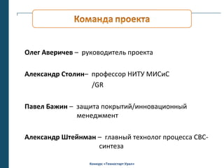Олег Аверичев – руководитель проекта

Александр Столин– профессор НИТУ МИСиС
                  /GR

Павел Бажин – защита покрытий/инновационный
              менеджмент

Александр Штейнман – главный технолог процесса СВС-
                   синтеза

                  Конкурс «Техностарт:Урал»
 