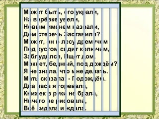 Может быть, его украли,
На верёвке увели,
Новым именем назвали,
Дом стеречь Заставили?
Может, он в лесу дремучем
Под кустом сидит колючим,
Заблудился, Ищет дом,
Мокнет, бедный, под дождём?
Я не знала, что мне делать.
Мать сказала: - Подождём.
Два часа я горевала,
Книжек в руки не брала,
Ничего не рисовала,
Всё сидела и ждала.
 