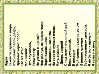 Вдруг
Какой-то страшный зверь
Открывает лапой дверь,
Прыгает через порог...
Кто же это?
Мой щенок.
Что случилось,
Если сразу
Не узнала я щенка?
Нос распух, не видно глаза,
Перекошена щека,
И, впиваясь, как игла,
На хвосте жужжит пчела.
Мать сказала:
- Дверь закрой!
К нам летит пчелиный рой.
Весь укутанный,
В постели
Мой щенок лежит пластом
И виляет еле-еле
Забинтованным хвостом.
Я не бегаю к врачу –
Я сама его лечу.
 