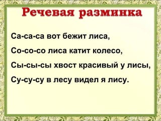 Са-са-са вот бежит лиса,
Со-со-со лиса катит колесо,
Сы-сы-сы хвост красивый у лисы,
Су-су-су в лесу видел я лису.
 