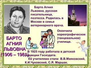 Барто Агния
                Львовна, русская
                писательница,
                поэтесса. Родилась в
                Москве в семье
                ветеринарного врача.
                                Окончила
                                хореографическое
   БАРТО                        (танцевальное)
                                училище.
   АГНИЯ
  ЛЬВОВНА В 1925 году работала в детской
(1906 – 1981)
           редакции Госиздата.
               Её учителями стали В.В.Маяковский,
             К.И.Чуковский, С.Я. Маршак.
 