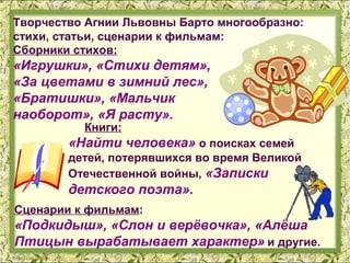 Творчество Агнии Львовны Барто многообразно:
стихи, статьи, сценарии к фильмам:
Сборники стихов:
«Игрушки», «Стихи детям»,
«За цветами в зимний лес»,
«Братишки», «Мальчик
наоборот», «Я расту».
          Книги:
        «Найти человека» о поисках семей
        детей, потерявшихся во время Великой
        Отечественной войны, «Записки
        детского поэта».
Сценарии к фильмам:
«Подкидыш», «Слон и верёвочка», «Алёша
Птицын вырабатывает характер» и другие.
 