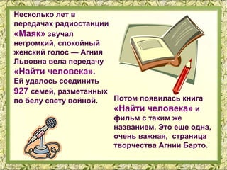Несколько лет в
передачах радиостанции
«Маяк» звучал
негромкий, спокойный
женский голос — Агния
Львовна вела передачу
«Найти человека».
Ей удалось соединить
927 семей, разметанных
по белу свету войной.  Потом появилась книга
                       «Найти человека» и
                       фильм с таким же
                       названием. Это еще одна,
                       очень важная, страница
                       творчества Агнии Барто.
 