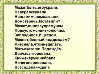 Можетбыть,егоукрали,
Наверёвкеувели,
Новымименемназвали,
ДомстеречьЗаставили?
Может,онвлесудремучем
Подкустомсидитколючим,
Заблудился,Ищетдом,
Мокнет,бедный,поддождём?
Янезнала,чтомнеделать.
Матьсказала:-Подождём.
Двачасаягоревала,
Книжекврукинебрала,
Ничегонерисовала,
Всёсиделаиждала.
 