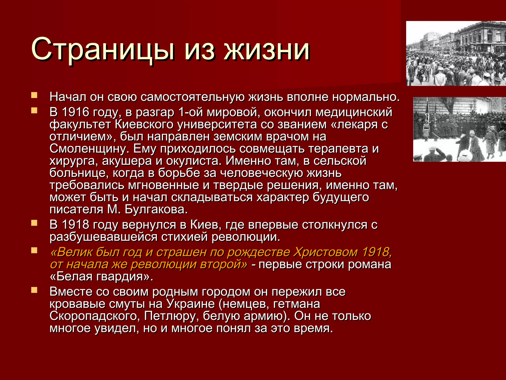 Страницы из жизни
   Начал он свою самостоятельную жизнь вполне нормально.
   В 1916 году, в разгар 1-ой мировой, окончил медицинский
    факультет Киевского университета со званием «лекаря с
    отличием», был направлен земским врачом на
    Смоленщину. Ему приходилось совмещать терапевта и
    хирурга, акушера и окулиста. Именно там, в сельской
    больнице, когда в борьбе за человеческую жизнь
    требовались мгновенные и твердые решения, именно там,
    может быть и начал складываться характер будущего
    писателя М. Булгакова.
   В 1918 году вернулся в Киев, где впервые столкнулся с
    разбушевавшейся стихией революции.
   «Велик был год и страшен по рождестве Христовом 1918,
    от начала же революции второй» - первые строки романа
    «Белая гвардия».
   Вместе со своим родным городом он пережил все
    кровавые смуты на Украине (немцев, гетмана
    Скоропадского, Петлюру, белую армию). Он не только
    многое увидел, но и многое понял за это время.
 