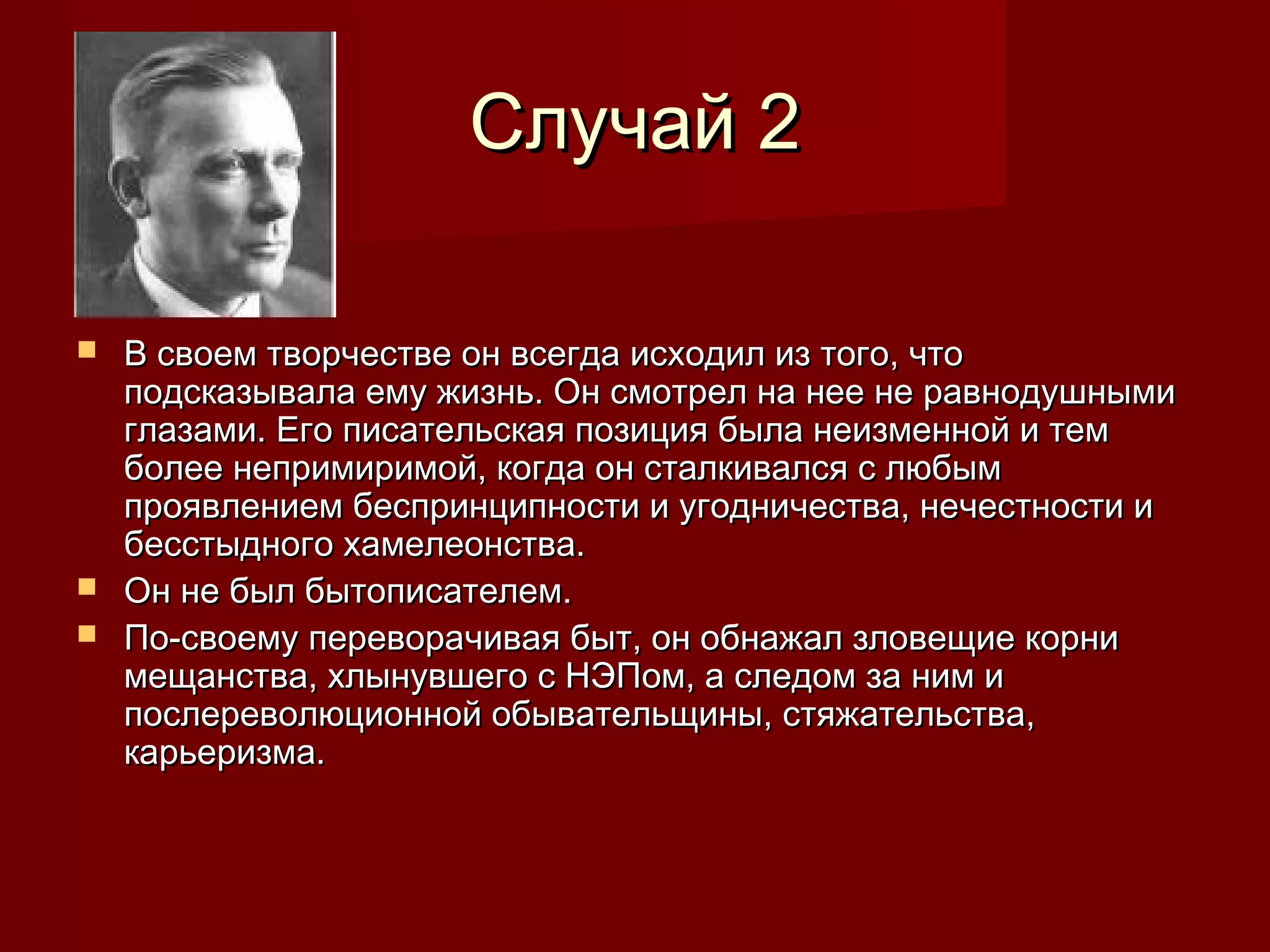 Случай 2

 В своем творчестве он всегда исходил из того, что
  подсказывала ему жизнь. Он смотрел на нее не равнодушными
  глазами. Его писательская позиция была неизменной и тем
  более непримиримой, когда он сталкивался с любым
  проявлением беспринципности и угодничества, нечестности и
  бесстыдного хамелеонства.
 Он не был бытописателем.
 По-своему переворачивая быт, он обнажал зловещие корни
  мещанства, хлынувшего с НЭПом, а следом за ним и
  послереволюционной обывательщины, стяжательства,
  карьеризма.
 