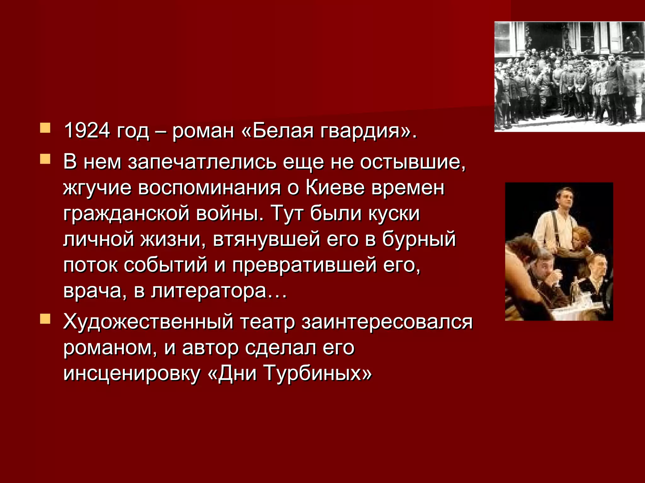    1924 год – роман «Белая гвардия».
   В нем запечатлелись еще не остывшие,
    жгучие воспоминания о Киеве времен
    гражданской войны. Тут были куски
    личной жизни, втянувшей его в бурный
    поток событий и превратившей его,
    врача, в литератора…
   Художественный театр заинтересовался
    романом, и автор сделал его
    инсценировку «Дни Турбиных»
 