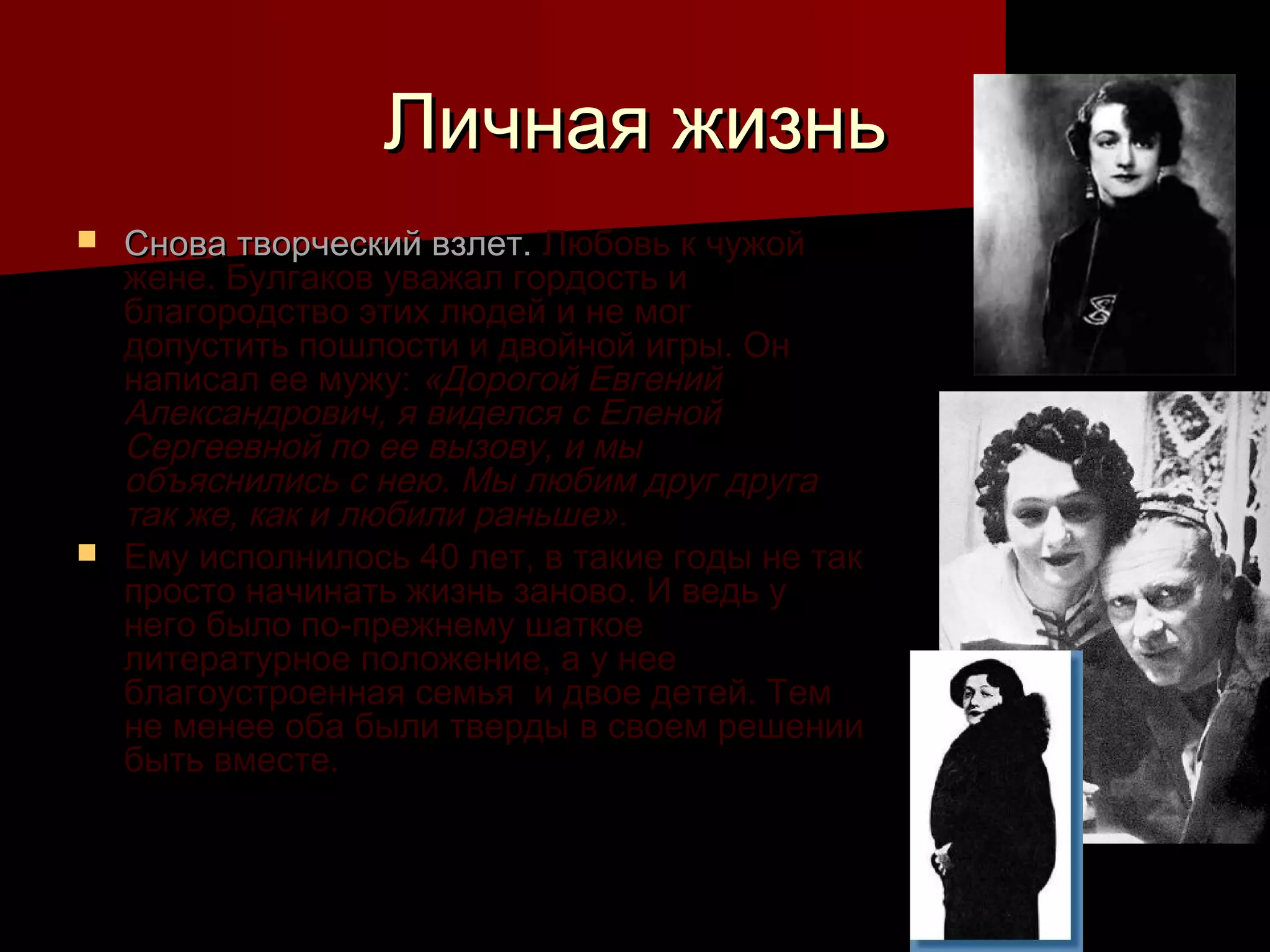 Личная жизнь
 Снова творческий взлет. Любовь к чужой
  жене. Булгаков уважал гордость и
  благородство этих людей и не мог
  допустить пошлости и двойной игры. Он
  написал ее мужу: «Дорогой Евгений
  Александрович, я виделся с Еленой
  Сергеевной по ее вызову, и мы
  объяснились с нею. Мы любим друг друга
  так же, как и любили раньше».
 Ему исполнилось 40 лет, в такие годы не так
  просто начинать жизнь заново. И ведь у
  него было по-прежнему шаткое
  литературное положение, а у нее
  благоустроенная семья и двое детей. Тем
  не менее оба были тверды в своем решении
  быть вместе.
 