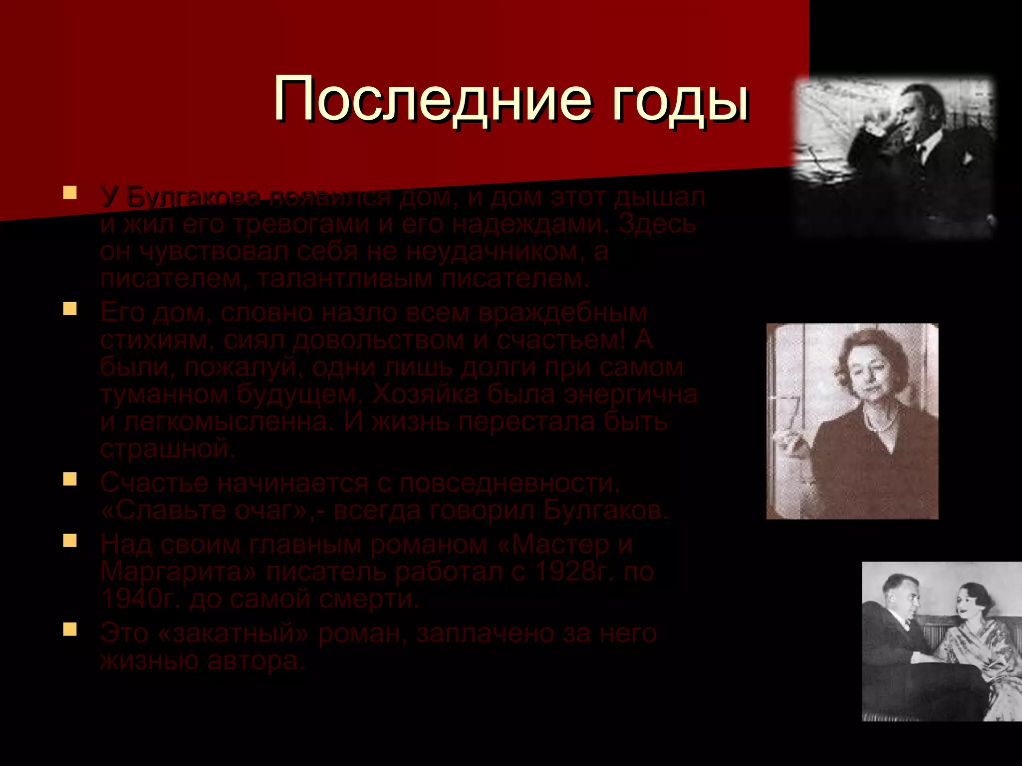 Последние годы
   У Булгакова появился дом, и дом этот дышал
    и жил его тревогами и его надеждами. Здесь
    он чувствовал себя не неудачником, а
    писателем, талантливым писателем.
   Его дом, словно назло всем враждебным
    стихиям, сиял довольством и счастьем! А
    были, пожалуй, одни лишь долги при самом
    туманном будущем. Хозяйка была энергична
    и легкомысленна. И жизнь перестала быть
    страшной.
   Счастье начинается с повседневности.
    «Славьте очаг»,- всегда говорил Булгаков.
   Над своим главным романом «Мастер и
    Маргарита» писатель работал с 1928г. по
    1940г. до самой смерти.
   Это «закатный» роман, заплачено за него
    жизнью автора.
 
