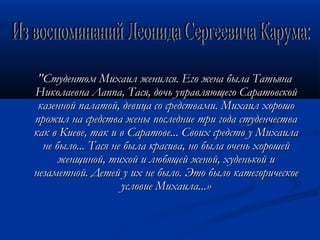 "Студентом Михаил женился. Его жена была Татьяна
Николаевна Лаппа, Тася, дочь управляющего Саратовской
 казенной палатой, девица со средствами. Михаил хорошо
прожил на средства жены последние три года студенчества
как в Киеве, так и в Саратове... Своих средств у Михаила
  не было... Тася не была красива, но была очень хорошей
      женщиной, тихой и любящей женой, худенькой и
незаметной. Детей у их не было. Это было категорическое
                    условие Михаила...»
 