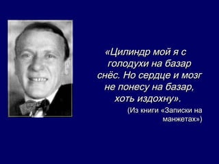 «Цилиндр мой я с
  голодухи на базар
снёс. Но сердце и мозг
 не понесу на базар,
    хоть издохну».
      (Из книги «Записки на
                 манжетах»)
 