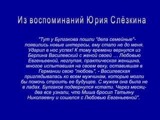 "Тут у Булгакова пошли "дела семейные"-
  появились новые интересы, ему стало не до меня.
    Ударил в нос успех! К тому времени вернулся из
    Берлина Василевский с женой своей … Любовью
    Евгеньевной, неглупая, практическая женщина,
   многое испытавшая на своем веку, оставившая в
        Германии свою "любовь", - Василевская
  приглядывалась ко всем мужчинам, которые могли
бы помочь строить ее будущее. С мужем она была не
 в ладах. Булгаков подвернулся кстати. Через месяц-
      два все узнали, что Миша бросил Татьяну
   Николаевну и сошелся с Любовью Евгеньевной".
 