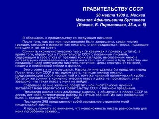 ПРАВИТЕЛЬСТВУ СССР
                                           28 марта 1930 г. Москва
                                  Михаила Афанасьевича Булгакова
                                  (Москва, Б. Пироговская, 35-а, к. 6)


    Я обращаюсь к правительству со следующим письмом:
    После того, как все мои произведения были запрещены, среди многих
граждан, которым я известен как писатель, стали раздаваться голоса, подающие
мне один и тот же совет:
    Сочинить «коммунистическую пьесу» (в кавычках я привожу цитаты), а
кроме того, обратиться к Правительству СССР с покаянным письмом,
содержащим в себе отказ от прежних моих взглядов, высказанных мною в
литературных произведениях, и уверения в том, что отныне я буду работать как
преданный идее коммунизма писатель-попутчик. Цель: спастись от гонений,
нищеты и неизбежной гибели в финале.
     Этого совета я не послушался. Навряд ли мне удалось бы предстать перед
Правительством СССР в выгодном свете, написав лживое письмо,
представляющее собой неопрятный и к тому же наивный политический курбет.
Попыток же сочинить коммунистическую пьесу я даже не производил, зная
заведомо, что такая пьеса у меня не выйдет.
     Созревшее во мне желание прекратить мои писательские мучения
заставляет меня обратиться к Правительству СССР с письмом правдивым.
     Произведя анализ моих альбомных вырезок, я обнаружил в прессе СССР за
десять лет моей литературной работы 301 отзыв обо мне. Из них: похвальных —
было 3, враждебно-ругательных — 298.
     Последние 298 представляют собой зеркальное отражение моей
писательской жизни…
     Я прошу принять во внимание, что невозможность писать равносильна для
меня погребению заживо...
 