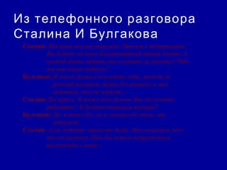 Из телефонного разговора
Сталина И Булгакова
 Сталин: Мы ваше письмо получили. Читали с товарищами.
        Вы будете по нему благоприятный ответ иметь. А,
        может быть, правда, вас пустить за границу? Что,
        мы вам очень надоели?
 Булгаков: Я много думал в последние годы, может ли
           русский писатель жить без родины, и мне
           кажется, что не может…
 Сталин: Вы правы. Я тоже так думаю. Вы где хотите
        работать? В Художественном театре?
 Булгаков: Да, я хотел бы, но я говорил об этом, мне
           отказали.
 Сталин: А вы подайте заявление туда. Мне кажется, что
        они согласятся. Нам бы нужно встретиться,
        поговорить с вами…
 