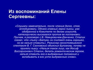 Из воспоминаний Елены
Сергеевны:
   «Слушали замечательно, после чтения долго, стоя,
      аплодировали. Однако главный герой пьесы, уже
        одобренной в Комитете по делам искусств,
     категорически высказался против ее постановки.
 Причем, в разговоре с В. Немировичем-Данченко, Сталин
  сказал, что «пьесу «Батум» он считает очень хорошей,
    но ее нельзя ставить». Режиссер несостоявшегося
 спектакля В. Г. Сахновский объяснил Булгакову, почему не
       приняли пьесу: «Нельзя такое лицо, как Иосиф
  Виссарионович Сталин, делать романтическим героем,
      нельзя ставить его в выдуманные положения и
        вкладывать в его уста выдуманные слова».
 