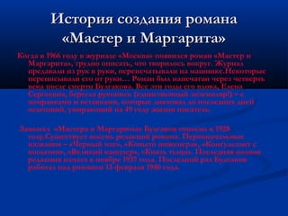История создания романа
         «Мастер и Маргарита»
Когда в 1966 году в журнале «Москва» появился роман «Мастер и
  Маргарита», трудно описать, что творилось вокруг. Журнал
  предавали из рук в руки, перепечатывали на машинке.Некоторые
  переписывали его от руки… Роман был напечатан через четверть
  века после смерти Булгакова. Все эти годы его вдова, Елена
  Сергеевна, берегла рукопись (единственный экземпляр!) – с
  поправками и вставками, которые диктовал до последних дней
  ослепший, умирающий на 49 году жизни писатель.

Замысел «Мастера и Маргариты» Булгаков относил к 1928
  году.Существует восемь редакций романа. Первоначальные
  названия – «Черный маг», «Копыто инженера», «Консультант с
  копытом», «Великий канцлер», «Князь тьмы». Последняя полная
  редакция начата в ноябре 1937 года. Последний раз Булгаков
  работал над романом 13 февраля 1940 года.
 
