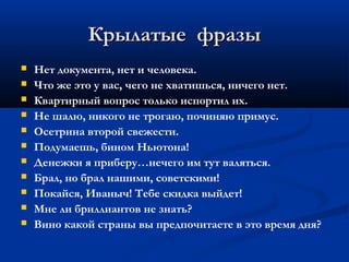 Крылатые фразы
   Нет документа, нет и человека.
   Что же это у вас, чего не хватишься, ничего нет.
   Квартирный вопрос только испортил их.
   Не шалю, никого не трогаю, починяю примус.
   Осетрина второй свежести.
   Подумаешь, бином Ньютона!
   Денежки я приберу…нечего им тут валяться.
   Брал, но брал нашими, советскими!
   Покайся, Иваныч! Тебе скидка выйдет!
   Мне ли бриллиантов не знать?
   Вино какой страны вы предпочитаете в это время дня?
 