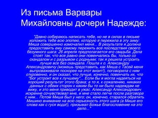 Из письма Варвары
Михайловны дочери Надежде:
     "Давно собираюсь написать тебе, но не в силах в письме
   изложить тебе всю эпопею, которую я пережила в эту зиму:
  Миша совершенно измочалил меня... В результате я должна
  предоставить ему самому пережить все последствия своего
 безумного шага: 26 апреля предполагается его свадьба. Дела
     стоят так, что все равно они повенчались бы, только со
   скандалом и с разрывом с родными; так я решила устроить
         лучше все без скандала. Пошла к о. Александру
 Александровичу (можешь представить, как Миша с Тасей меня
   выпроваживали поскорее на этот визит!), поговорила с ним
 откровенно, и он сказал, что лучше, конечно, повенчать их, что
  "Бог устроит все к лучшему"... Если бы я могла надеяться на
  хороший результат этого брака; а то я, к сожалению, никаких
   данных с обеих сторон к каким бы то ни было надеждам не
  вижу, и это меня приводит в ужас. Александр Александрович
искренне сочувствовал мне, и мне стало легче после разговора
с ним... Потом Миша был у него; он, конечно, старался обратить
 Мишино внимание на всю серьезность этого шага (а Мише его
 слова как с гуся вода!), призывал Божье благословение на это
                             дело..."
 
