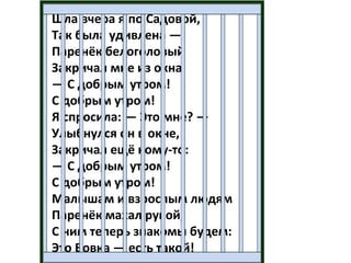 Шла вчера я по Садовой,
Так была удивлена —
Паренёк белоголовый
Закричал мне из окна:
— С добрым утром!
С добрым утром!
Я спросила: — Это мне? —
Улыбнулся он в окне,
Закричал ещё кому-то:
— С добрым утром!
С добрым утром!
Малышам и взрослым людям
Паренёк махал рукой,
С ним теперь знакомы будем:
Это Вовка — есть такой!
 