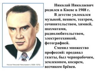 Николай Николаевич
родился в Киеве в 1908 г.
     В детстве увлекался
музыкой, пением, театром,
сочинительством, химией,
шахматами,
радиолюбительством,
электротехникой,
фотографией.
     Сменил множество
профессий: продавал
газеты, был чернорабочим,
землекопом, косарем,
возчиком брёвен.
 