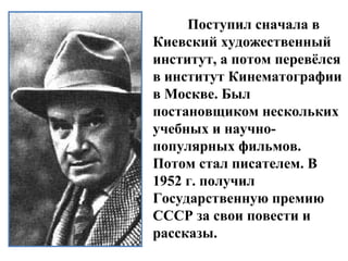 Поступил сначала в
Киевский художественный
институт, а потом перевёлся
в институт Кинематографии
в Москве. Был
постановщиком нескольких
учебных и научно-
популярных фильмов.
Потом стал писателем. В
1952 г. получил
Государственную премию
СССР за свои повести и
рассказы.
 
