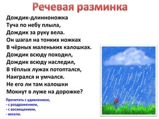 Дождик-длинноножка
Туча по небу плыла,
Дождик за руку вела.
Он шагал на тонких ножках
В чёрных маленьких калошках.
Дождик всюду походил,
Дождик всюду наследил,
В тёплых лужах потоптался,
Наигрался и умчался.
Не его ли там калошки
Мокнут в луже на дорожке?
Прочитать с удивлением,
- с раздражением,
- с восхищением,
- весело.
 
