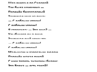 Шла вчера я по Садовой,
Так была удивлена —
Паренёк белоголовый
Закричал мне из окна:
— С добрым утром!
С добрым утром!
Я спросила: — Это мне? —
Улыбнулся он в окне,
Закричал ещё кому-то:
— С добрым утром!
С добрым утром!
Малышам и взрослым людям
Паренёк махал рукой,
С ним теперь знакомы будем:
Это Вовка — есть такой!
 