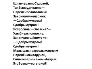 ШлавчераяпоСадовой,
Такбылаудивлена—
Паренёкбелоголовый
Закричалмнеизокна:
—Сдобрымутром!
Сдобрымутром!
Яспросила:—Это мне?—
Улыбнулсяонвокне,
Закричалещёкому-то:
—Сдобрымутром!
Сдобрымутром!
Малышамивзрослымлюдям
Паренёкмахалрукой,
Снимтеперьзнакомыбудем:
ЭтоВовка—естьтакой!
 