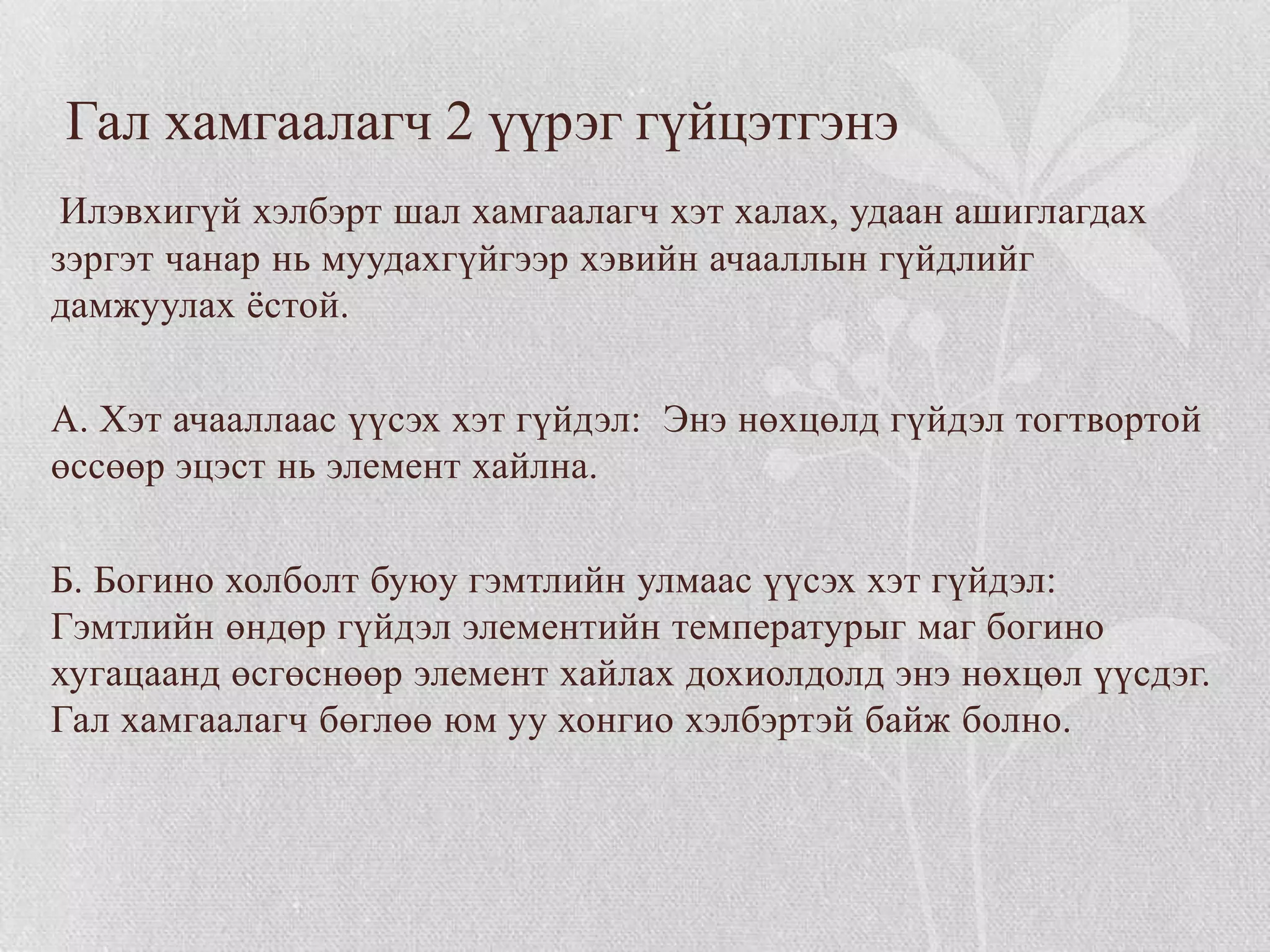 Гал хамгаалагч 2 үүрэг гүйцэтгэнэ
 Илэвхигүй хэлбэрт шал хамгаалагч хэт халах, удаан ашиглагдах
зэргэт чанар нь муудахгүйгээр хэвийн ачааллын гүйдлийг
дамжуулах ѐстой.

А. Хэт ачааллаас үүсэх хэт гүйдэл: Энэ нөхцөлд гүйдэл тогтвортой
өссөөр эцэст нь элемент хайлна.

Б. Богино холболт буюу гэмтлийн улмаас үүсэх хэт гүйдэл:
Гэмтлийн өндөр гүйдэл элементийн температурыг маг богино
хугацаанд өсгөснөөр элемент хайлах дохиолдолд энэ нөхцөл үүсдэг.
Гал хамгаалагч бөглөө юм уу хонгио хэлбэртэй байж болно.
 