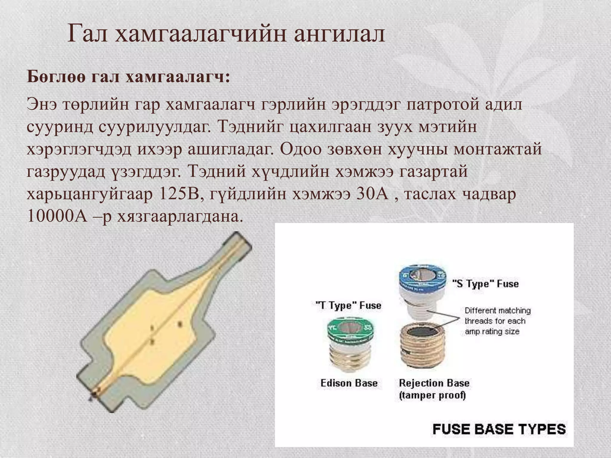 Гал хамгаалагчийн ангилал
Бөглөө гал хамгаалагч:
Энэ төрлийн гар хамгаалагч гэрлийн эрэгддэг патротой адил
сууринд суурилуулдаг. Тэднийг цахилгаан зуух мэтийн
хэрэглэгчдэд ихээр ашигладаг. Одоо зөвхөн хуучны монтажтай
газруудад үзэгддэг. Тэдний хүчдлийн хэмжээ газартай
харьцангуйгаар 125В, гүйдлийн хэмжээ 30А , таслах чадвар
10000А –р хязгаарлагдана.
 