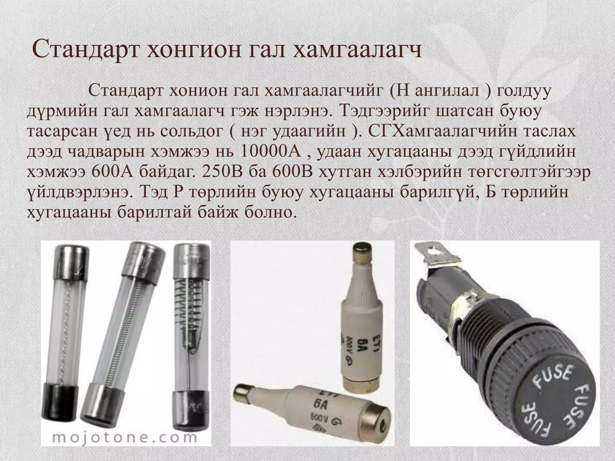 Стандарт хонгион гал хамгаалагч
       Стандарт хонион гал хамгаалагчийг (Н ангилал ) голдуу
дүрмийн гал хамгаалагч гэж нэрлэнэ. Тэдгээрийг шатсан буюу
тасарсан үед нь сольдог ( нэг удаагийн ). СГХамгаалагчийн таслах
дээд чадварын хэмжээ нь 10000А , удаан хугацааны дээд гүйдлийн
хэмжээ 600А байдаг. 250В ба 600В хутган хэлбэрийн төгсгөлтэйгээр
үйлдвэрлэнэ. Тэд Р төрлийн буюу хугацааны барилгүй, Б төрлийн
хугацааны барилтай байж болно.
 