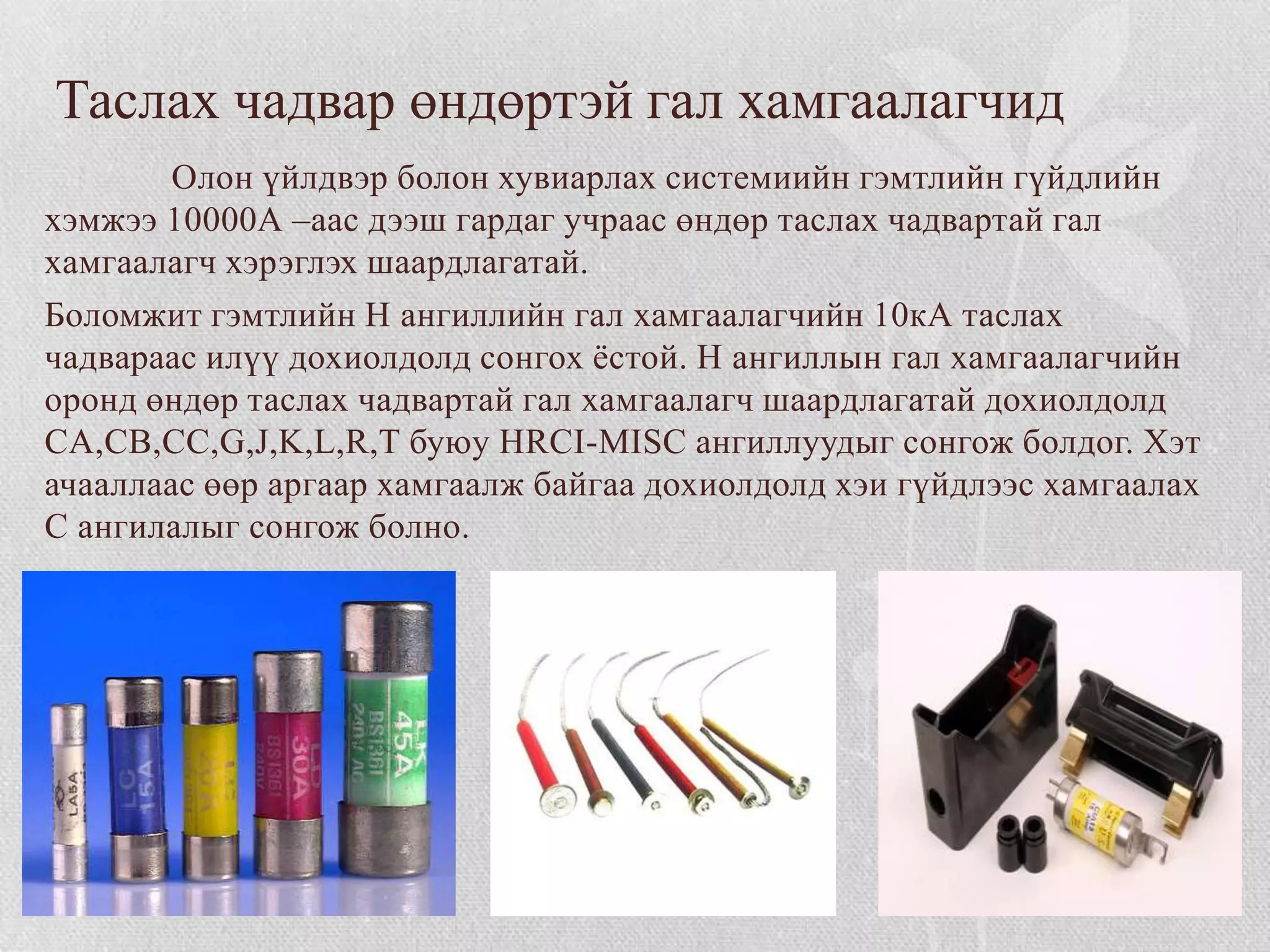 Таслах чадвар өндөртэй гал хамгаалагчид
        Олон үйлдвэр болон хувиарлах системиийн гэмтлийн гүйдлийн
хэмжээ 10000А –аас дээш гардаг учраас өндөр таслах чадвартай гал
хамгаалагч хэрэглэх шаардлагатай.
Боломжит гэмтлийн Н ангиллийн гал хамгаалагчийн 10кА таслах
чадвараас илүү дохиолдолд сонгох ѐстой. Н ангиллын гал хамгаалагчийн
оронд өндөр таслах чадвартай гал хамгаалагч шаардлагатай дохиолдолд
CA,CB,CC,G,J,K,L,R,T буюу HRCI-MISC ангиллуудыг сонгож болдог. Хэт
ачааллаас өөр аргаар хамгаалж байгаа дохиолдолд хэи гүйдлээс хамгаалах
С ангилалыг сонгож болно.
 
