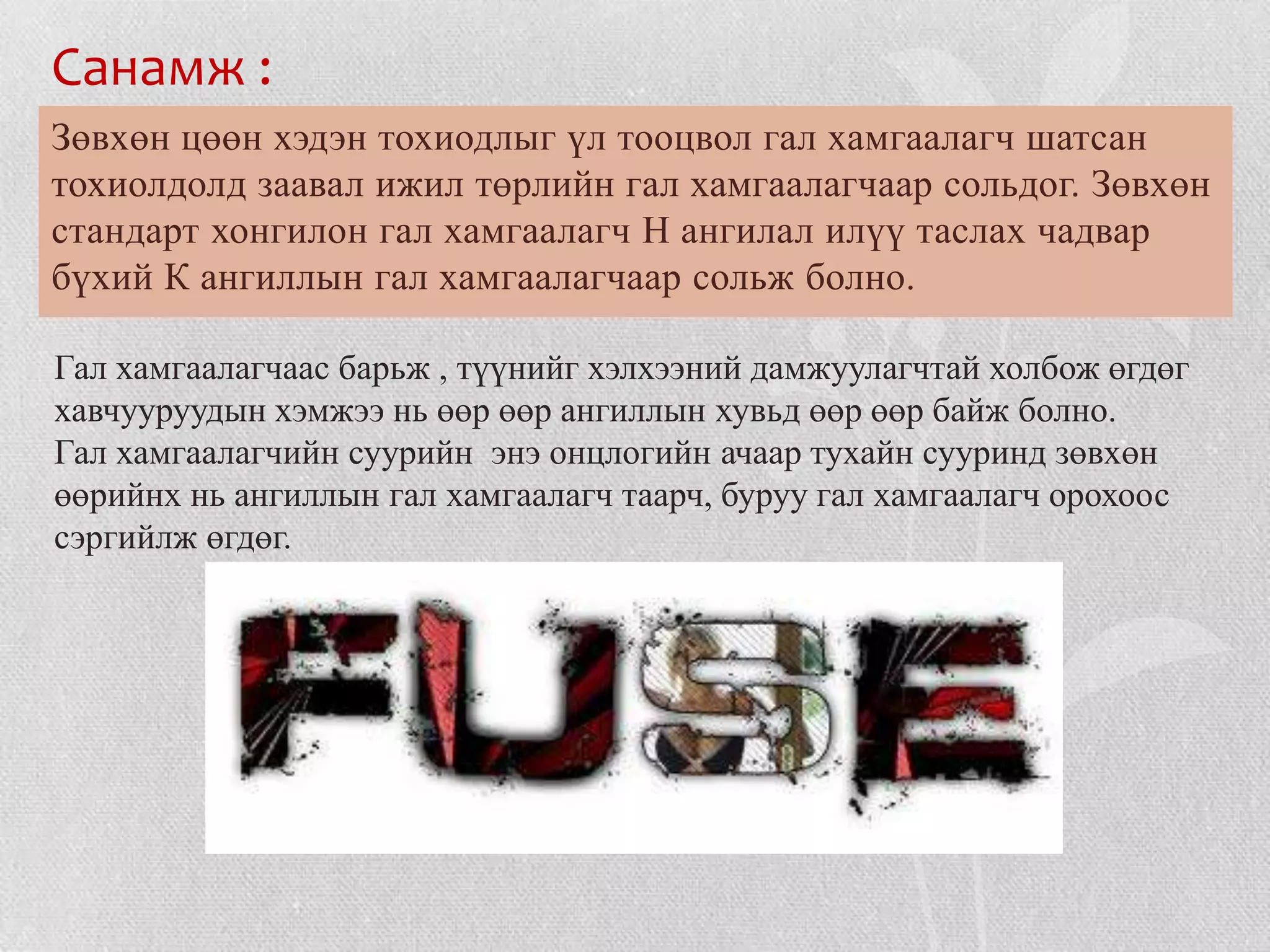 Санамж :
Зөвхөн цөөн хэдэн тохиодлыг үл тооцвол гал хамгаалагч шатсан
тохиолдолд заавал ижил төрлийн гал хамгаалагчаар сольдог. Зөвхөн
стандарт хонгилон гал хамгаалагч Н ангилал илүү таслах чадвар
бүхий К ангиллын гал хамгаалагчаар сольж болно.

Гал хамгаалагчаас барьж , түүнийг хэлхээний дамжуулагчтай холбож өгдөг
хавчууруудын хэмжээ нь өөр өөр ангиллын хувьд өөр өөр байж болно.
Гал хамгаалагчийн суурийн энэ онцлогийн ачаар тухайн сууринд зөвхөн
өөрийнх нь ангиллын гал хамгаалагч таарч, буруу гал хамгаалагч орохоос
сэргийлж өгдөг.
 