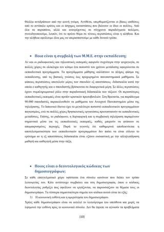 ζύειια αληηδξάζεσλ από ηελ θνηλή γλώκε. Αληίζεηα, ππεξζεκαηίδνληαη νη βίαηεο επηζέζεηο
από ην αληίπαιν θξάηνο θαη νη άζρεκεο θαηαζηάζεηο πνπ βηώλνπλ νη ίδηνη νη πνιίηεο. Από
όια ηα παξαπάλσ, αιιά θαη αλαηξέρνληαο ζε ζύγρξνλα παξαδείγκαηα πνιέκνπ,
ζπλεηδεηνπνηνύκε, ινηπόλ, όηη ην πξώην ζύκα ζε ηέηνηεο πεξηπηώζεηο είλαη ε αιήζεηα. Καη
ηελ αιήζεηα νθείινπκε όινη καο λα ππεξαζπηζηνύκε κε θάζε δπλαηό ηξόπν.




        Ποια είναι η ςυμβολή των Μ.Μ.Ε. ςτην εκπαίδευςη;
Αλ θαη νη ξαδηνθσληθέο θαη ηειενπηηθέο εθπνκπέο αθνξνύλ ζπρλόηεξα ζηελ ςπραγσγία, ζε
πνιιέο ρώξεο ζε νιόθιεξν ηνλ θόζκν έλα πνζνζηό ηνπ ρξόλνπ κεηάδνζεο αθηεξώλεηαη ζε
εθπαηδεπηηθά πξνγξάκκαηα. Σα πξνγξάκκαηα κάζεζεο θαιύπηνπλ ην πιήξεο θάζκα ηεο
εθπαίδεπζεο, από ηηο βαζηθέο γλώζεηο έσο πξνρσξεκέλα παλεπηζηεκηαθά καζήκαηα. ΢ε
θάπνηεο πεξηπηώζεηο απνηεινύλ κέξνο ησλ ζπνπδώλ εμ απνζηάζεσο -δηδαζθαιία θαηά ηελ
νπνία ν θαζεγεηήο θαη ν ζπνπδαζηήο βξίζθνληαη ζε δηαθνξεηηθά κέξε. ΢ε άιιεο πεξηπηώζεηο
έρνπλ ζπκπιεξσκαηηθό ξόιν ζηελ παξαδνζηαθή δηδαζθαιία ησλ ηάμεσλ. Οη πεξηζζόηεξεο
εθπαηδεπηηθέο εθπνκπέο είλαη πξντόλ θξαηηθώλ πξσηνβνπιηώλ. ΢ηε Βξεηαλία, γηα παξάδεηγκα
90.000 ζπνπδαζηέο παξαθνινπζνύλ ηα καζήκαηα ηνπ Αλνηρηνύ Παλεπηζηεκίνπ κέζσ ηεο
ηειεόξαζεο. Σν Ηαπσληθό δίθηπν έρεη ην κεγαιύηεξν πνζνζηό εθπαηδεπηηθώλ πξνγξακκάησλ
παγθνζκίσο, ελώ ζε πνιιέο ρώξεο ζξεζθεπηηθέο νξγαλώζεηο πξσηνζηαηνύλ ζε εθπαηδεπηηθέο
κεηαδόζεηο. Δπίζεο, ην ξαδηόθσλν, ε δνξπθνξηθή θαη ε ζπκβαηηθή ηειεόξαζε παξακέλνπλ
ζεκαληηθά κέζα γηα ηηο εθπαηδεπηηθέο εθπνκπέο, θαζώο κπνξνύλ λα θηάζνπλ ζε
απνκαθξπζκέλεο    πεξηνρέο.   Παξά    ην   γεγνλόο   όηη   θαζεκεξηλά   απνδεηθλύεηαη   ε
απνηειεζκαηηθόηεηα ησλ εθπαηδεπηηθώλ πξνγξακκάησλ δελ παύεη λα είλαη εύινγν ην
εξώηεκα αλ ε εμ απνζηάζεσο δηδαζθαιία είλαη εμίζνπ νπζηαζηηθή κε ηελ αιιειεπίδξαζε
καζεηή θαη θαζεγεηή κέζα ζηελ ηάμε.




        Ποιοσ είναι ο δεοντολογικόσ κώδικασ των
        δημοςιογράφων;
΢ε θάζε επαγγεικαηηθό ρώξν πθίζηαηαη έλα ζύλνιν θαλόλσλ πνπ δηέπεη ηνλ ηξόπν
ιεηηνπξγίαο ηνπ. Κάηη αληίζηνηρν ζπκβαίλεη θαη ζηε δεκνζηνγξαθία, όπνπ ν θώδηθαο
δενληνινγίαο ξπζκίδεη πσο νθείινπλ λα εξγάδνληαη, λα παξνπζηάδνπλ ηα ζέκαηα ηνπο νη
δεκνζηνγξάθνη. Σα ηέζζεξα ζεκαληηθόηεξα ζεκεία ηνπ θώδηθα απηνύ είλαη ηα εμήο:
   1)   Ζ θνηλσληθή επζύλε θαη ε ακεξνιεςία ηνπ δεκνζηνγξάθνπ.
Υξένο θάζε δεκνζηνγξάθνπ είλαη λα εθηειεί ην ιεηηνύξγεκα ηνπ ππεύζπλα θαη ρσξίο λα
ιεζκνλεί ηελ επζύλε πξνο ην θνηλσληθό ζύλνιν. Γελ ζα έπξεπε λα αγλννύλ ηα πξνβιήκαηα


                                           [10]
 
