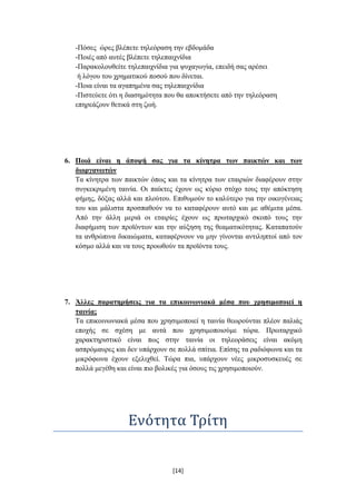 -Πόζεο ώξεο βιέπεηε ηειεόξαζε ηελ εβδνκάδα
   -Πνηέο από απηέο βιέπεηε ηειεπαηρλίδηα
   -Παξαθνινπζείηε ηειεπαηρλίδηα γηα ςπραγσγία, επεηδή ζαο αξέζεη
    ή ιόγνπ ηνπ ρξεκαηηθνύ πνζνύ πνπ δίλεηαη.
   -Πνηα είλαη ηα αγαπεκέλα ζαο ηειεπαηρλίδηα
   -Πηζηεύεηε όηη ε δηαζεκόηεηα πνπ ζα απνθηήζεηε από ηελ ηειεόξαζε
   επεξεάδνπλ ζεηηθά ζηε δσή.




6. Πνηά είλαη ε άπνςή ζαο γηα ηα θίλεηξα ησλ παηθηώλ θαη ησλ
   δηνξγαλσηώλ
   Σα θίλεηξα ησλ παηθηώλ όπσο θαη ηα θίλεηξα ησλ εηαηξηώλ δηαθέξνπλ ζηελ
   ζπγθεθξηκέλε ηαηλία. Οη παίθηεο έρνπλ σο θύξην ζηόρν ηνπο ηελ απόθηεζε
   θήκεο, δόμαο αιιά θαη πινύηνπ. Δπηζπκνύλ ην θαιύηεξν γηα ηελ νηθνγέλεηαο
   ηνπ θαη κάιηζηα πξνζπαζνύλ λα ην θαηαθέξνπλ απηό θαη κε αζέκηηα κέζα.
   Από ηελ άιιε κεξηά νη εηαηξίεο έρνπλ σο πξσηαξρηθό ζθνπό ηνπο ηελ
   δηαθήκηζε ησλ πξντόλησλ θαη ηελ αύμεζε ηεο ζεακαηηθόηεηαο. Καηαπαηνύλ
   ηα αλζξώπηλα δηθαηώκαηα, θαηαθέξλνπλ λα κελ γίλνληαη αληηιεπηνί από ηνλ
   θόζκν αιιά θαη λα ηνπο πξνσζνύλ ηα πξντόληα ηνπο.




7. Άιιεο παξαηεξήζεηο γηα ηα επηθνηλσληαθά κέζα πνπ ρξεζηκνπνηεί ε
   ηαηλία;
   Σα επηθνηλσληαθά κέζα πνπ ρξεζηκνπνηεί ε ηαηλία ζεσξνύληαη πιένλ παιηάο
   επνρήο ζε ζρέζε κε απηά πνπ ρξεζηκνπνηνύκε ηώξα. Πξσηαξρηθό
   ραξαθηεξηζηηθό είλαη πσο ζηελ ηαηλία νη ηειενξάζεηο είλαη αθόκε
   αζπξόκαπξεο θαη δελ ππάξρνπλ ζε πνιιά ζπίηηα. Δπίζεο ηα ξαδηόθσλα θαη ηα
   κηθξόθσλα έρνπλ εμειηρζεί. Σώξα πηα, ππάξρνπλ λέεο κηθξνζπζθεπέο ζε
   πνιιά κεγέζε θαη είλαη πην βνιηθέο γηα όζνπο ηηο ρξεζηκνπνηνύλ.




                    Ενότητα Τρίτη


                                  [14]
 